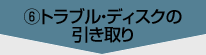 ⑥トラブル・ディスクの引き取り