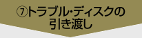 ⑦トラブル・ディスクの引き渡し