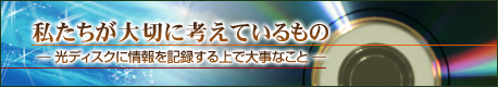 私たちが大切に考えているもの － 光ディスクに情報を記録する上で大事な事 －